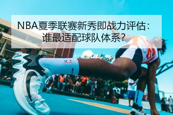 NBA夏季联赛新秀即战力评估：谁最适配球队体系？