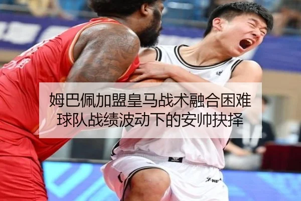 姆巴佩加盟皇马战术融合困难 球队战绩波动下的安帅抉择