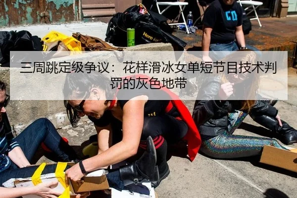 三周跳定级争议：花样滑冰女单短节目技术判罚的灰色地带