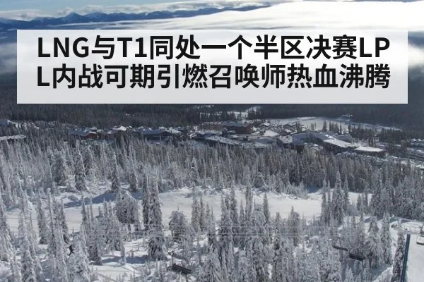 LNG与T1同处一个半区决赛LPL内战可期引燃召唤师热血沸腾